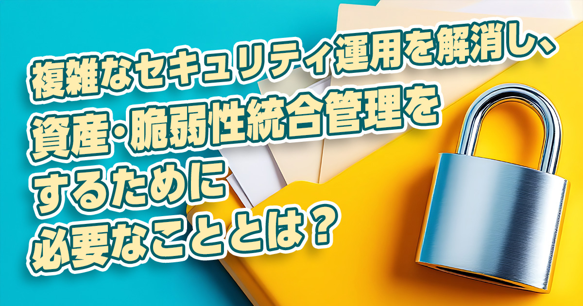 複雑なセキュリティ運用を解消し、資産・脆弱性統合管理をするために必要なこととは？