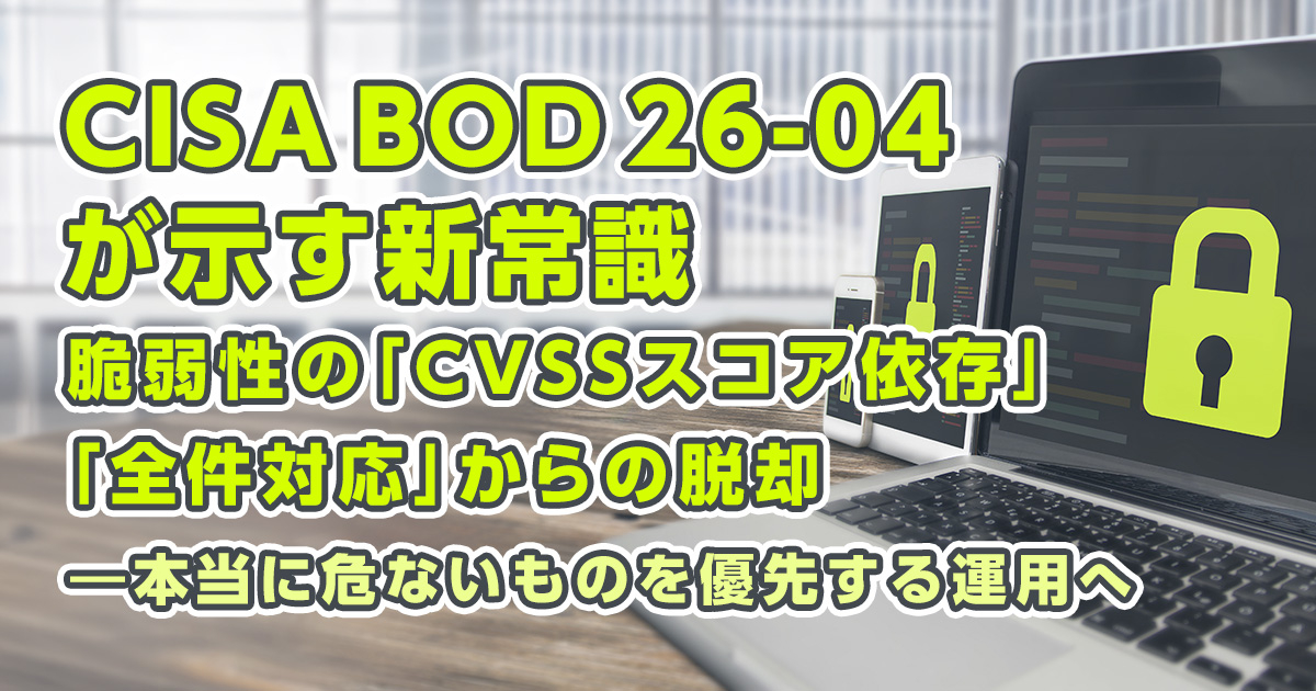 CISA BOD 26-04が示す新常識：脆弱性の「CVSSスコア依存」「全件対応」からの脱却 ―本当に危ないものを優先する運用へ