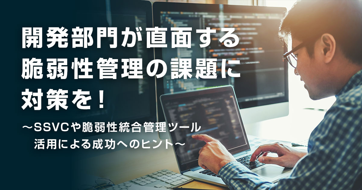 開発部門が直面する脆弱性管理の課題に対策を！ ～SSVC や脆弱性統合管理ツール活用による成功へのヒント～