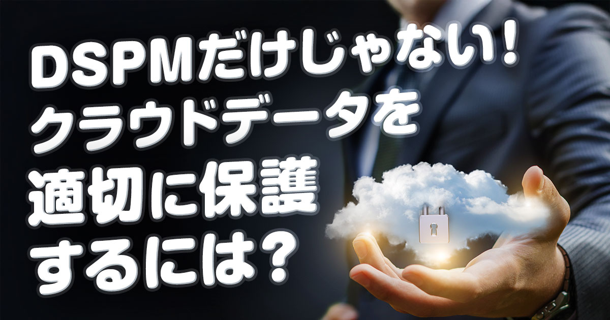 DSPMだけじゃない！クラウドデータを適切に保護するには？